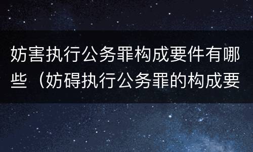 妨害执行公务罪构成要件有哪些（妨碍执行公务罪的构成要件）