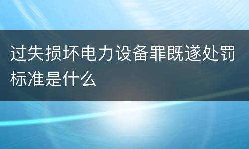 过失损坏电力设备罪既遂处罚标准是什么