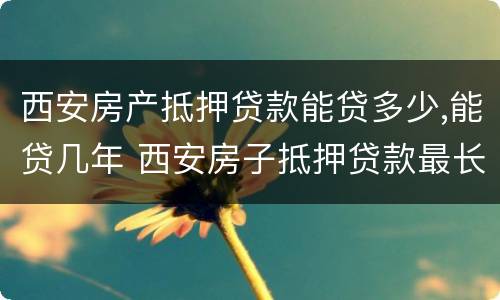 西安房产抵押贷款能贷多少,能贷几年 西安房子抵押贷款最长多少年
