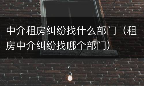 中介租房纠纷找什么部门（租房中介纠纷找哪个部门）