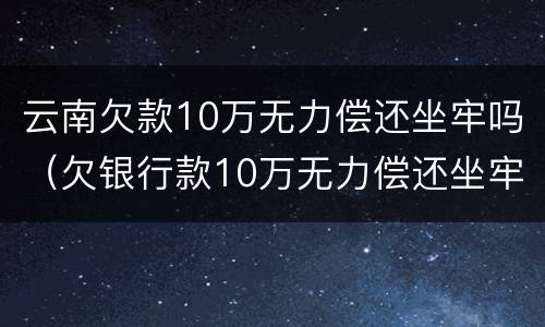 云南欠款10万无力偿还坐牢吗（欠银行款10万无力偿还坐牢）