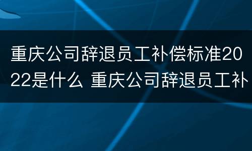 重庆公司辞退员工补偿标准2022是什么 重庆公司辞退员工补偿标准2022是什么时候发