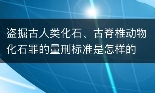盗掘古人类化石、古脊椎动物化石罪的量刑标准是怎样的