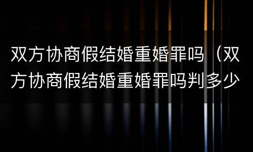 双方协商假结婚重婚罪吗（双方协商假结婚重婚罪吗判多少年）