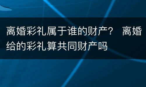 离婚彩礼属于谁的财产？ 离婚给的彩礼算共同财产吗