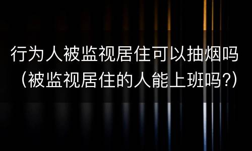 行为人被监视居住可以抽烟吗（被监视居住的人能上班吗?）