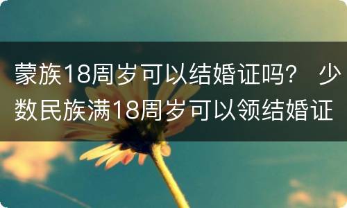 蒙族18周岁可以结婚证吗？ 少数民族满18周岁可以领结婚证吗