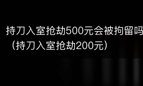 持刀入室抢劫500元会被拘留吗（持刀入室抢劫200元）