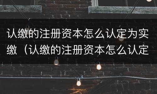 认缴的注册资本怎么认定为实缴（认缴的注册资本怎么认定为实缴资本金）