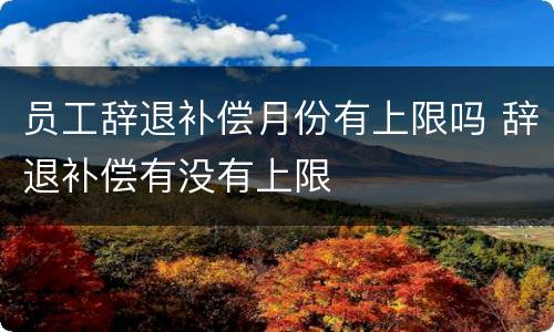 员工辞退补偿月份有上限吗 辞退补偿有没有上限