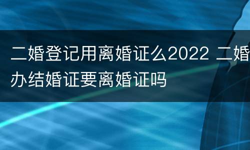 二婚登记用离婚证么2022 二婚办结婚证要离婚证吗