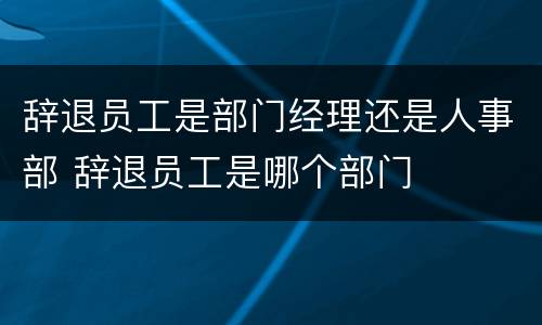辞退员工是部门经理还是人事部 辞退员工是哪个部门