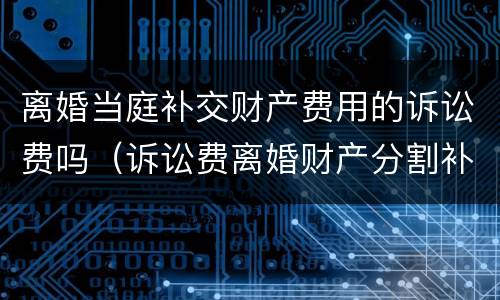 离婚当庭补交财产费用的诉讼费吗（诉讼费离婚财产分割补交诉讼费）