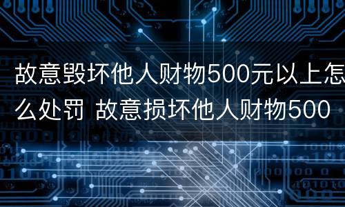 故意毁坏他人财物500元以上怎么处罚 故意损坏他人财物500元怎么处罚