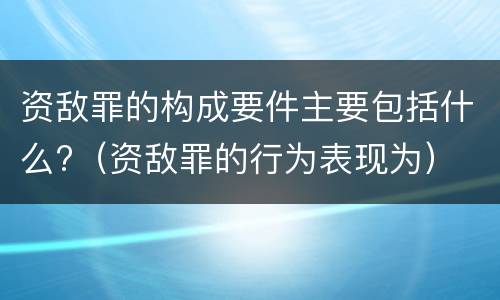 资敌罪的构成要件主要包括什么?（资敌罪的行为表现为）