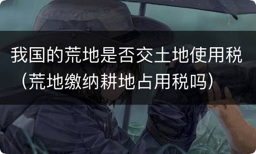 我国的荒地是否交土地使用税（荒地缴纳耕地占用税吗）