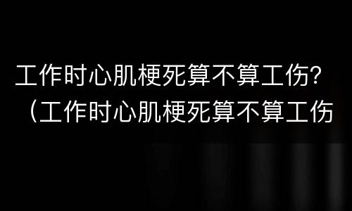 工作时心肌梗死算不算工伤？（工作时心肌梗死算不算工伤保险）