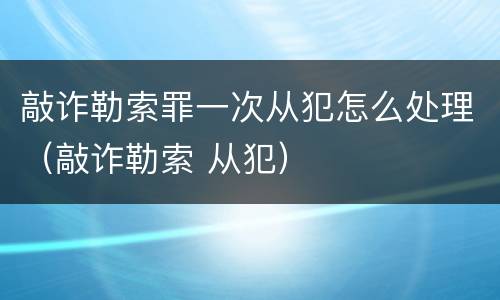 敲诈勒索罪一次从犯怎么处理（敲诈勒索 从犯）