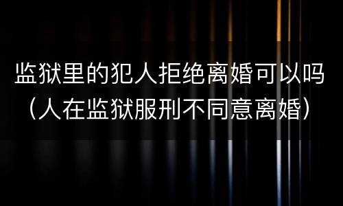监狱里的犯人拒绝离婚可以吗（人在监狱服刑不同意离婚）