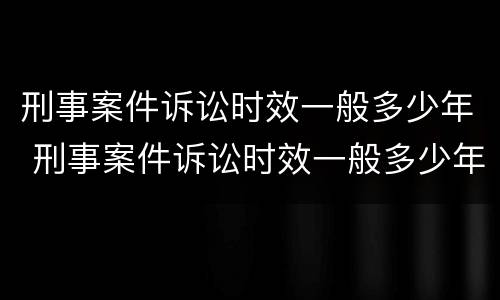 刑事案件诉讼时效一般多少年 刑事案件诉讼时效一般多少年啊
