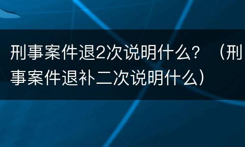 刑事案件退2次说明什么？（刑事案件退补二次说明什么）