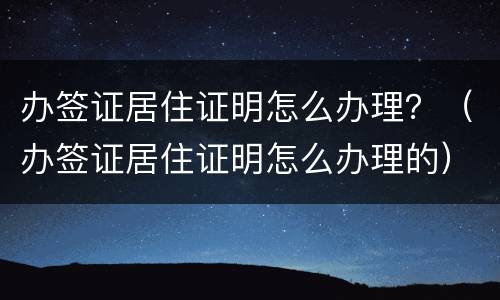 办签证居住证明怎么办理？（办签证居住证明怎么办理的）