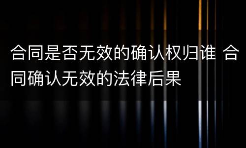 合同是否无效的确认权归谁 合同确认无效的法律后果