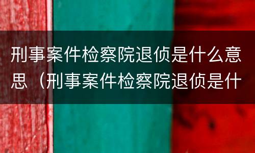 刑事案件检察院退侦是什么意思（刑事案件检察院退侦是什么意思呀）