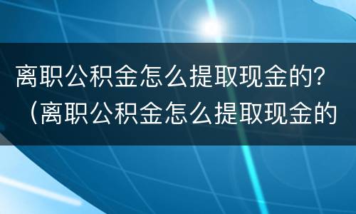 离职公积金怎么提取现金的？（离职公积金怎么提取现金的流程）