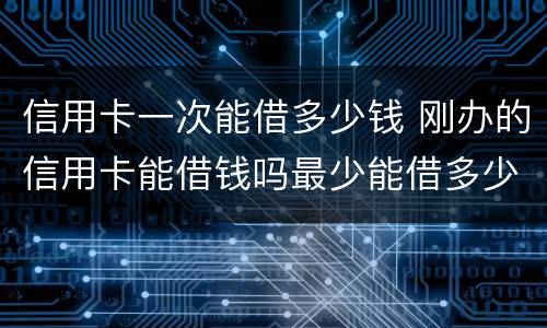 信用卡一次能借多少钱 刚办的信用卡能借钱吗最少能借多少