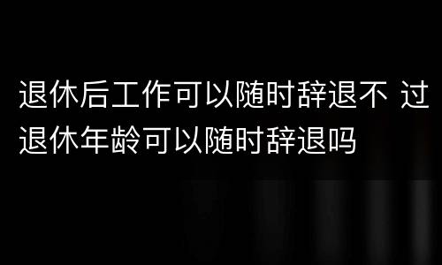 退休后工作可以随时辞退不 过退休年龄可以随时辞退吗