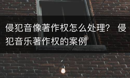 侵犯音像著作权怎么处理？ 侵犯音乐著作权的案例