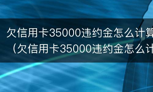 欠信用卡35000违约金怎么计算（欠信用卡35000违约金怎么计算利息）