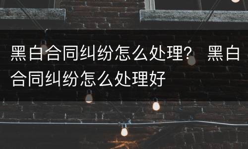 黑白合同纠纷怎么处理？ 黑白合同纠纷怎么处理好