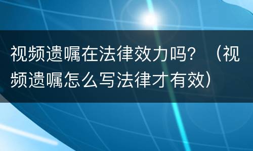 视频遗嘱在法律效力吗？（视频遗嘱怎么写法律才有效）