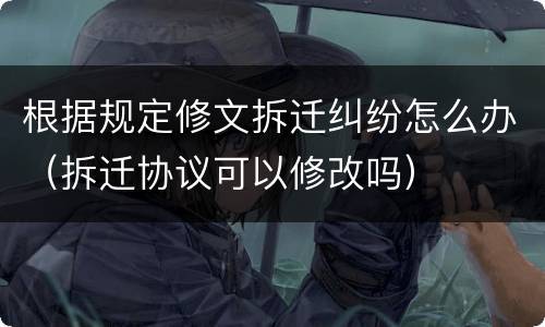 根据规定修文拆迁纠纷怎么办（拆迁协议可以修改吗）