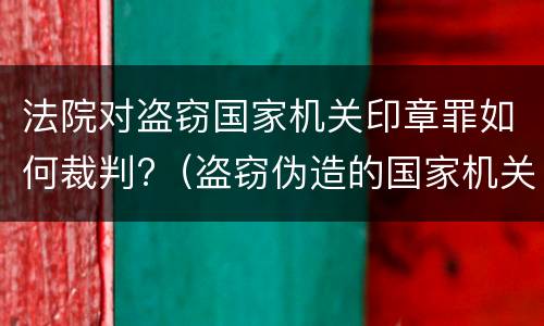 法院对盗窃国家机关印章罪如何裁判?（盗窃伪造的国家机关印章罪）