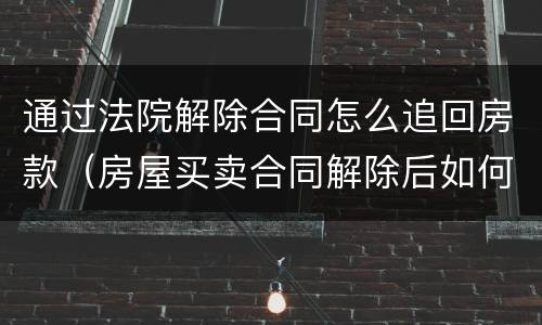 通过法院解除合同怎么追回房款（房屋买卖合同解除后如何处理）