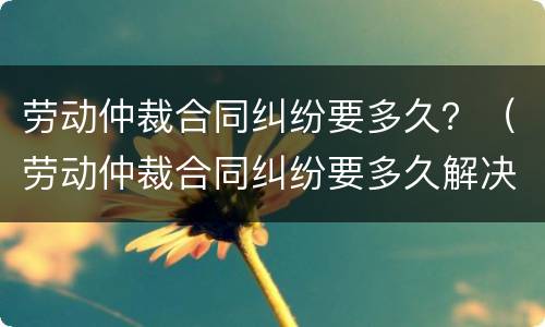 劳动仲裁合同纠纷要多久？（劳动仲裁合同纠纷要多久解决）