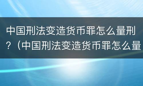 中国刑法变造货币罪怎么量刑?（中国刑法变造货币罪怎么量刑的）