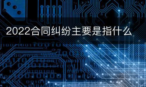 2022合同纠纷主要是指什么