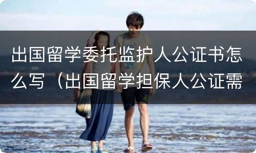 出国留学委托监护人公证书怎么写（出国留学担保人公证需要什么材料）