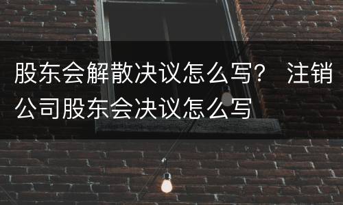 股东会解散决议怎么写？ 注销公司股东会决议怎么写