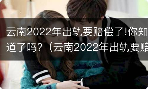 云南2022年出轨要赔偿了!你知道了吗?（云南2022年出轨要赔偿了!你知道了吗）