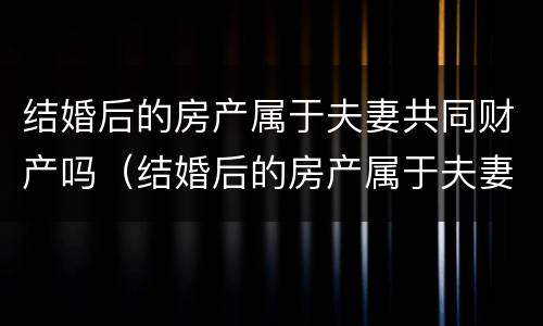 结婚后的房产属于夫妻共同财产吗（结婚后的房产属于夫妻共同财产吗）