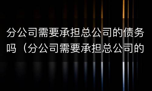 分公司需要承担总公司的债务吗（分公司需要承担总公司的债务吗合法吗）