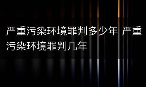 严重污染环境罪判多少年 严重污染环境罪判几年