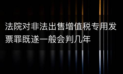 法院对非法出售增值税专用发票罪既遂一般会判几年