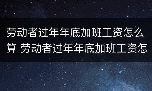 劳动者过年年底加班工资怎么算 劳动者过年年底加班工资怎么算的
