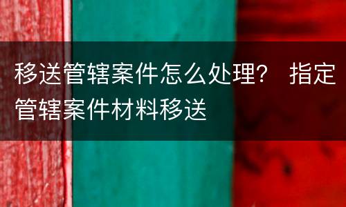 移送管辖案件怎么处理？ 指定管辖案件材料移送